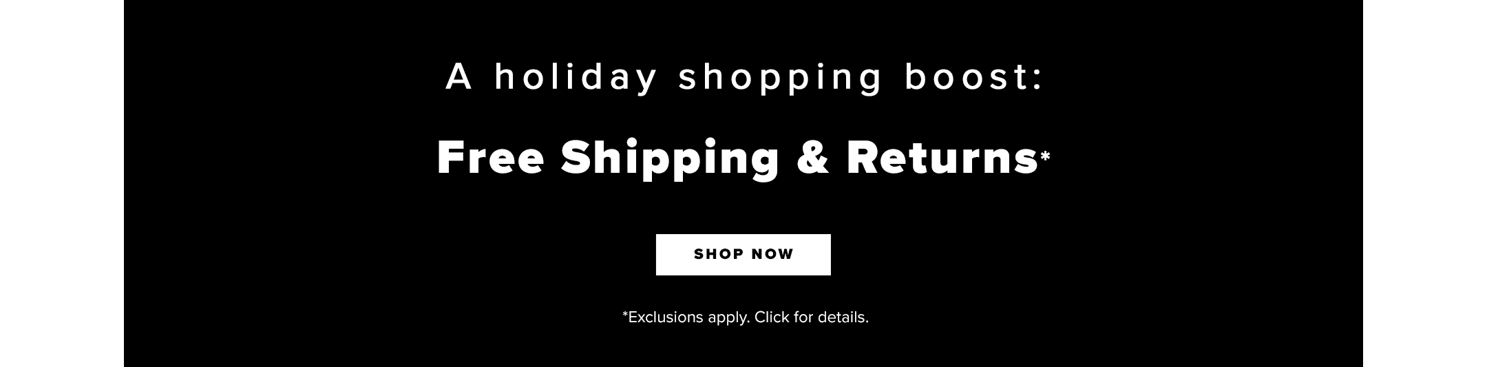 Shop A holiday shopping boost:

Free Shipping + Returns*

[shop now]